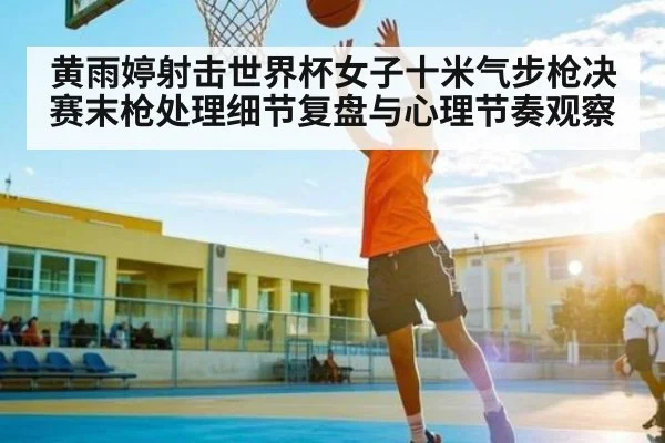 黄雨婷射击世界杯女子十米气步枪决赛末枪处理细节复盘与心理节奏观察